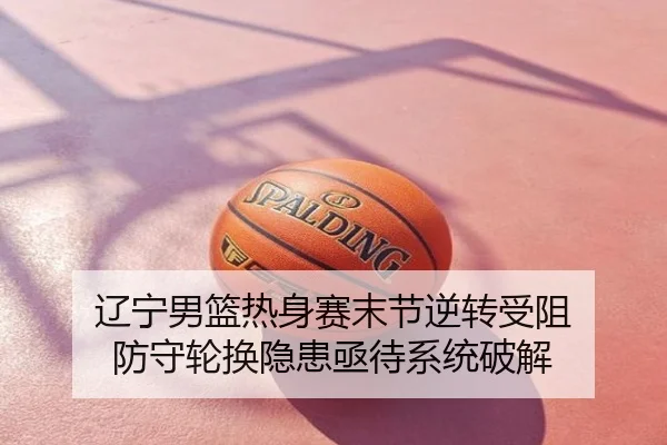辽宁男篮热身赛末节逆转受阻 防守轮换隐患亟待系统破解