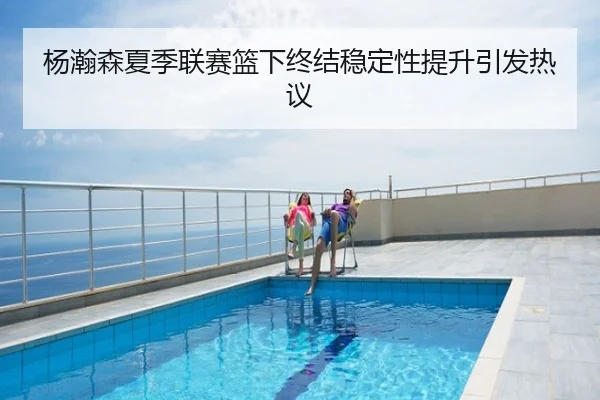 杨瀚森夏季联赛篮下终结稳定性提升引发热议