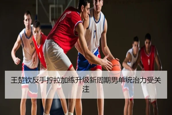 王楚钦反手拧拉加练升级新周期男单统治力受关注