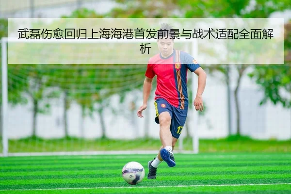 武磊伤愈回归上海海港首发前景与战术适配全面解析