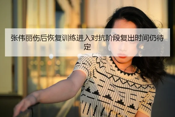 张伟丽伤后恢复训练进入对抗阶段复出时间仍待定