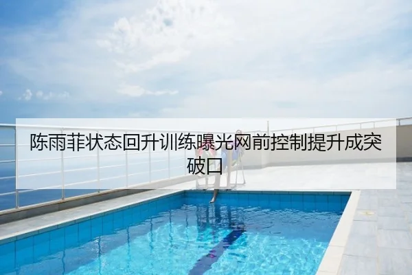 陈雨菲状态回升训练曝光网前控制提升成突破口