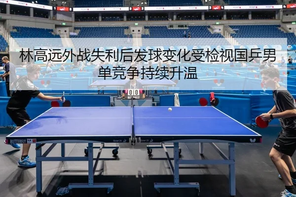 林高远外战失利后发球变化受检视国乒男单竞争持续升温