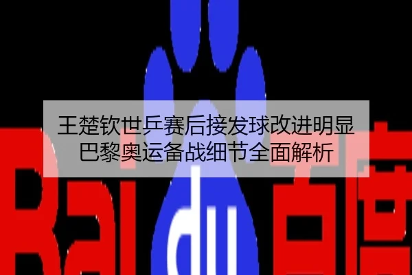 王楚钦世乒赛后接发球改进明显 巴黎奥运备战细节全面解析