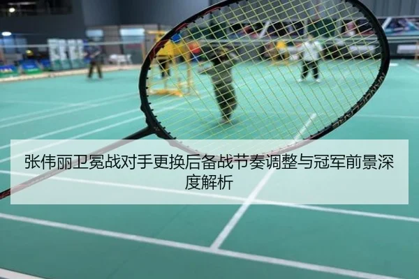 张伟丽卫冕战对手更换后备战节奏调整与冠军前景深度解析