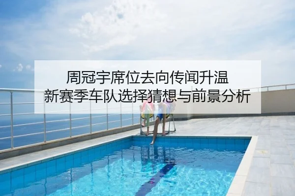 周冠宇席位去向传闻升温 新赛季车队选择猜想与前景分析